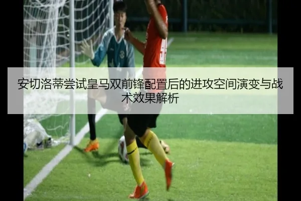 安切洛蒂尝试皇马双前锋配置后的进攻空间演变与战术效果解析