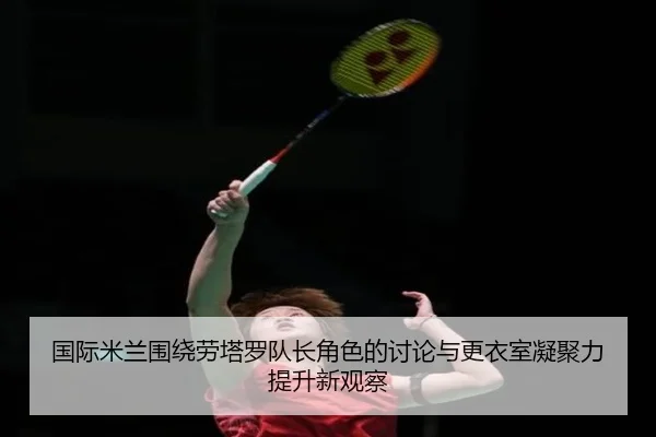 国际米兰围绕劳塔罗队长角色的讨论与更衣室凝聚力提升新观察
