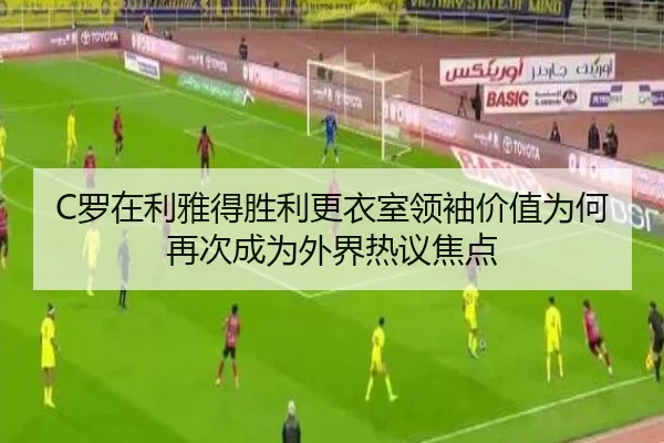 C罗在利雅得胜利更衣室领袖价值为何再次成为外界热议焦点
