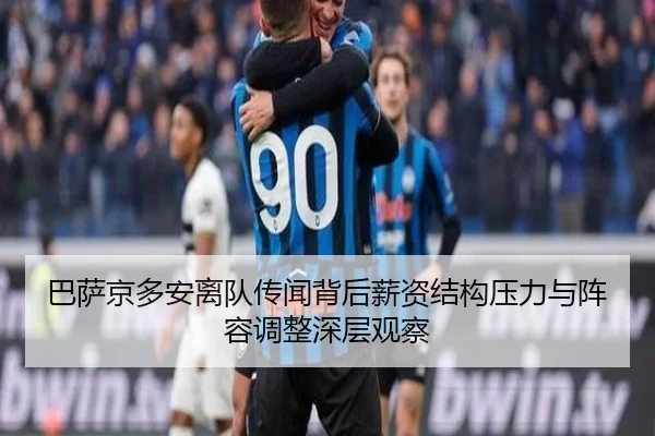 巴萨京多安离队传闻背后薪资结构压力与阵容调整深层观察