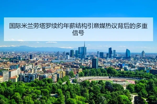 国际米兰劳塔罗续约年薪结构引意媒热议背后的多重信号